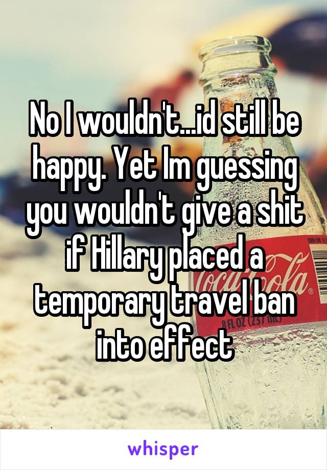 No I wouldn't...id still be happy. Yet Im guessing you wouldn't give a shit if Hillary placed a temporary travel ban into effect