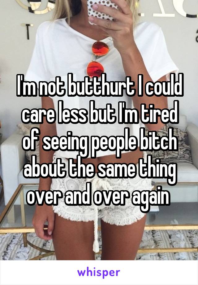 I'm not butthurt I could care less but I'm tired of seeing people bitch about the same thing over and over again 