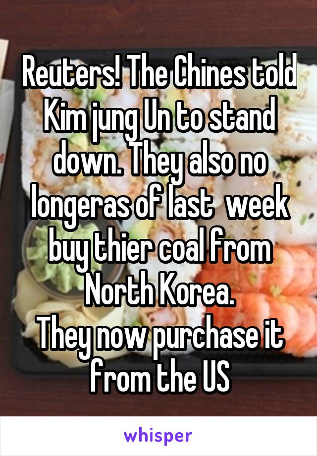 Reuters! The Chines told Kim jung Un to stand down. They also no longeras of last  week buy thier coal from North Korea.
They now purchase it from the US