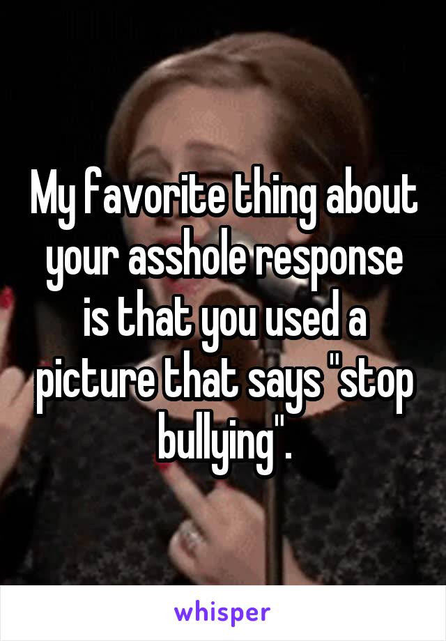 My favorite thing about your asshole response is that you used a picture that says "stop bullying".