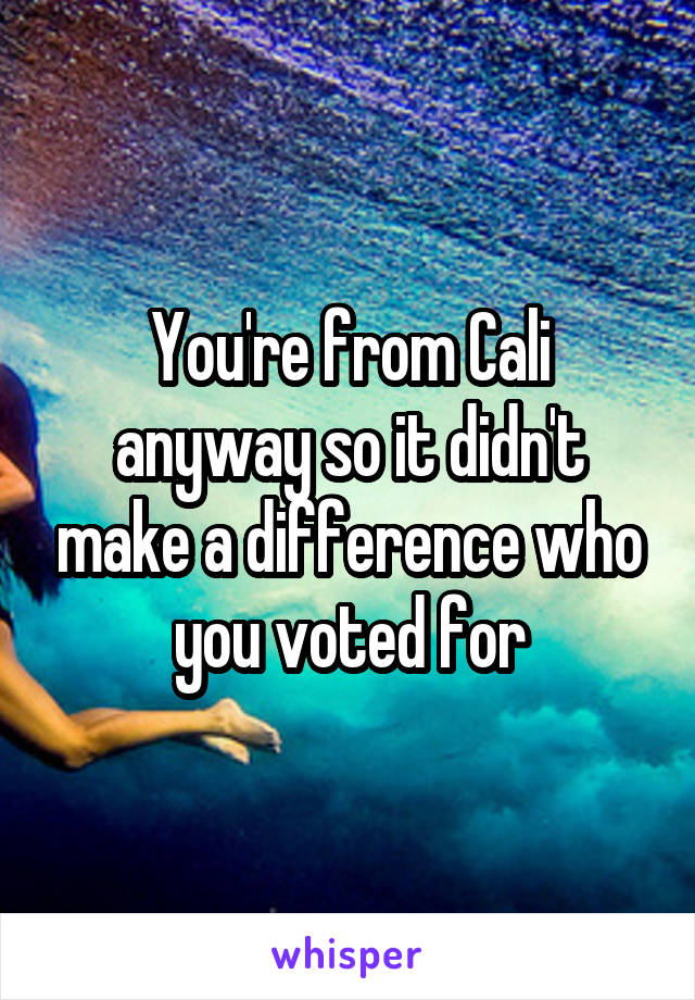 You're from Cali anyway so it didn't make a difference who you voted for