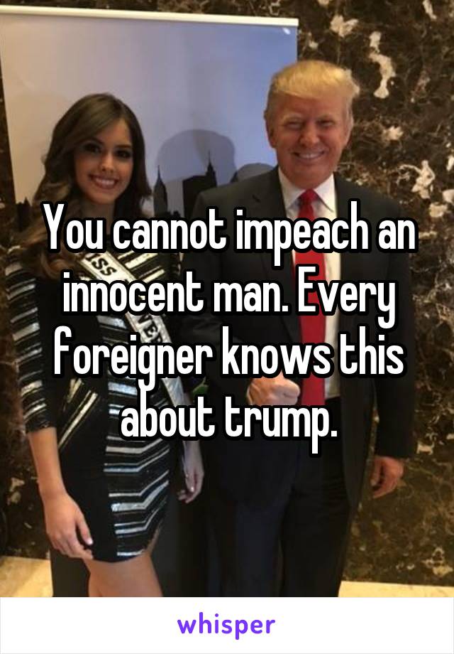 You cannot impeach an innocent man. Every foreigner knows this about trump.