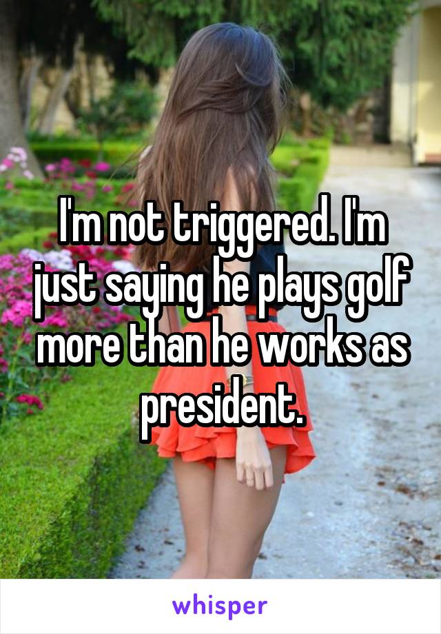 I'm not triggered. I'm just saying he plays golf more than he works as president.