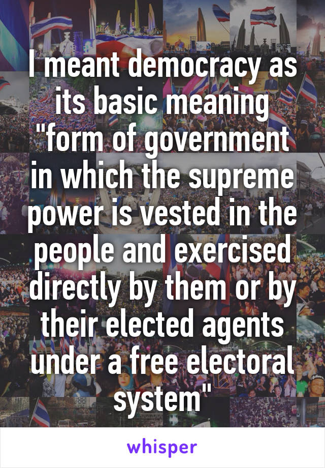 I meant democracy as its basic meaning
"form of government in which the supreme power is vested in the people and exercised directly by them or by their elected agents under a free electoral system"