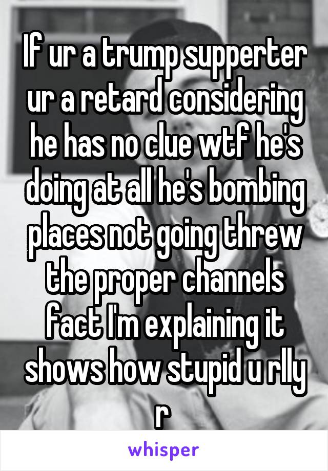 If ur a trump supperter ur a retard considering he has no clue wtf he's doing at all he's bombing places not going threw the proper channels fact I'm explaining it shows how stupid u rlly r 