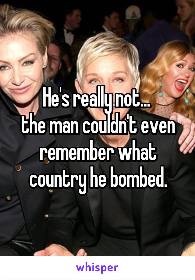 He's really not... 
the man couldn't even remember what country he bombed.