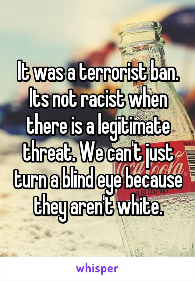 It was a terrorist ban. Its not racist when there is a legitimate threat. We can't just turn a blind eye because they aren't white.