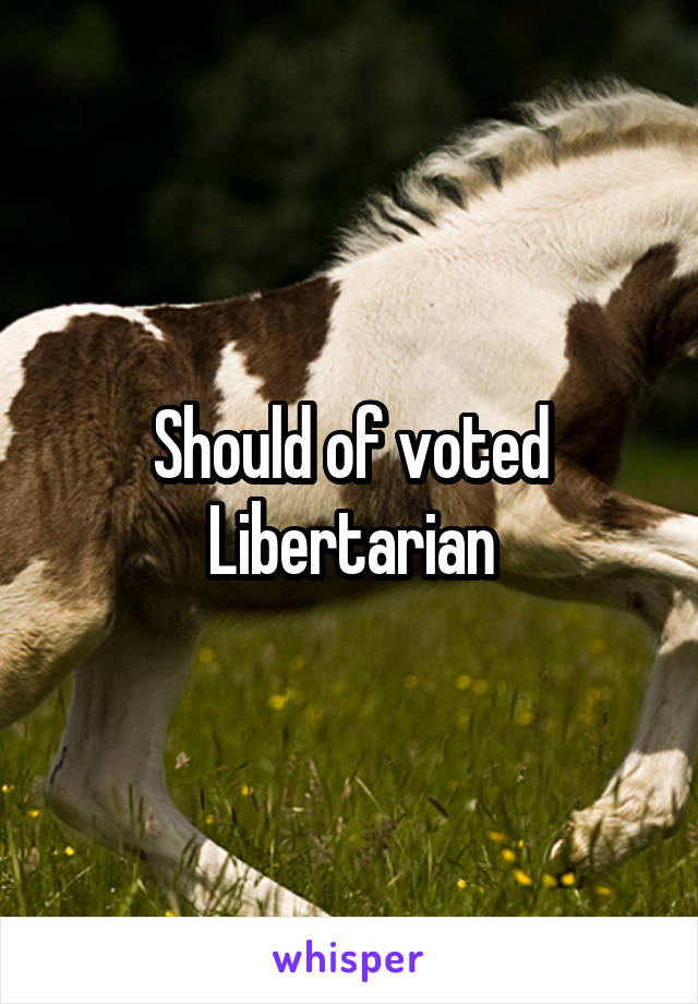 Should of voted Libertarian