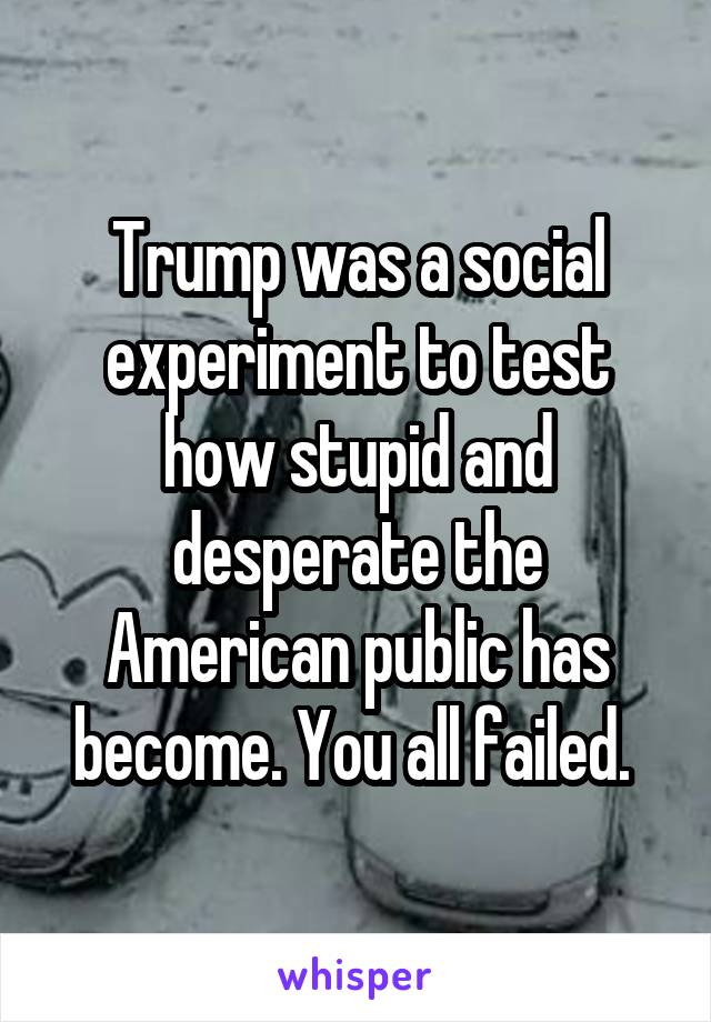 Trump was a social experiment to test how stupid and desperate the American public has become. You all failed. 