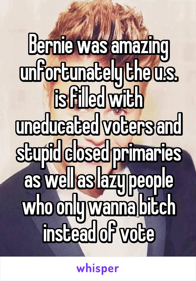 Bernie was amazing unfortunately the u.s. is filled with uneducated voters and stupid closed primaries as well as lazy people who only wanna bitch instead of vote