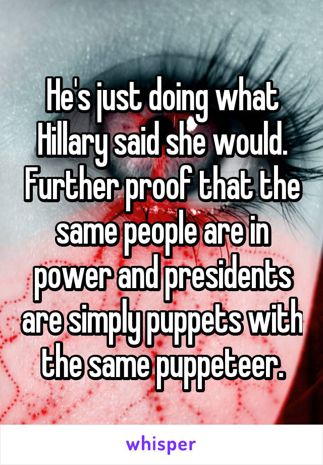 He's just doing what Hillary said she would. Further proof that the same people are in power and presidents are simply puppets with the same puppeteer.