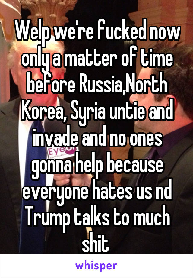 Welp we're fucked now only a matter of time before Russia,North Korea, Syria untie and invade and no ones gonna help because everyone hates us nd Trump talks to much shit 