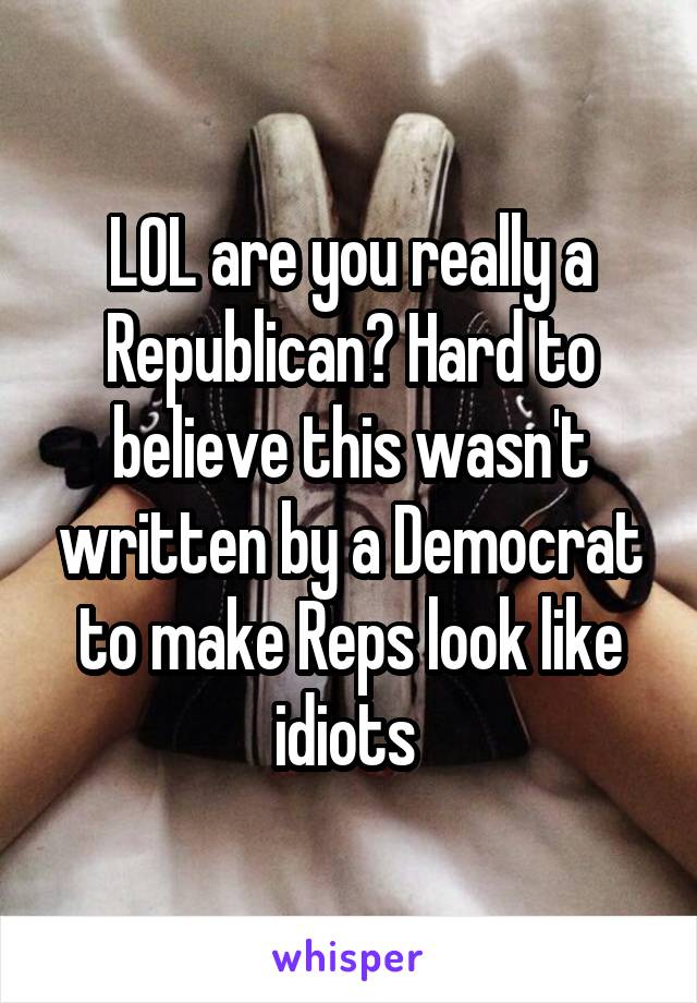 LOL are you really a Republican? Hard to believe this wasn't written by a Democrat to make Reps look like idiots 