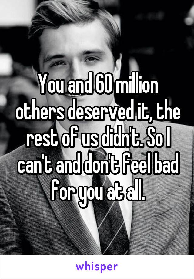 You and 60 million others deserved it, the rest of us didn't. So I can't and don't feel bad for you at all.