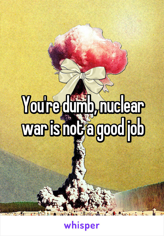 You're dumb, nuclear war is not a good job