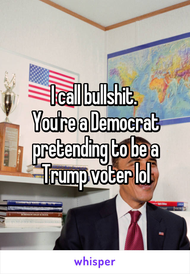 I call bullshit. 
You're a Democrat pretending to be a Trump voter lol