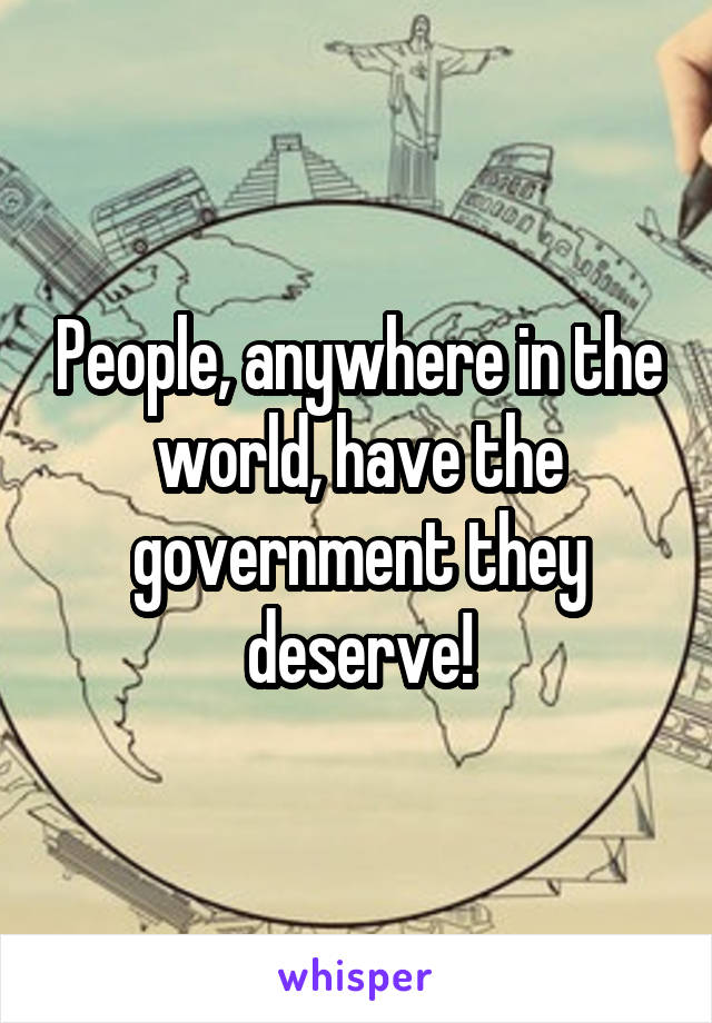 People, anywhere in the world, have the government they deserve!