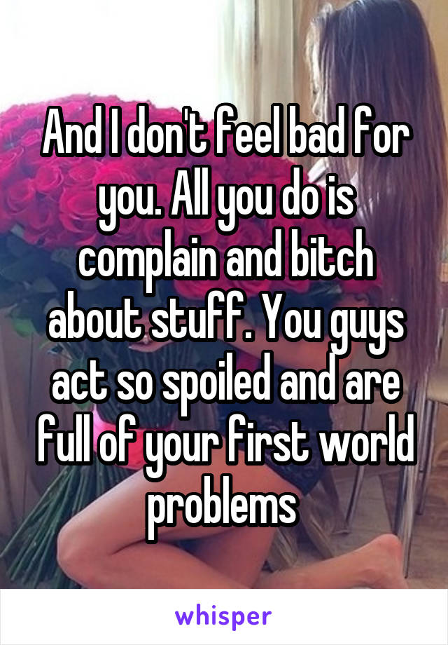 And I don't feel bad for you. All you do is complain and bitch about stuff. You guys act so spoiled and are full of your first world problems 