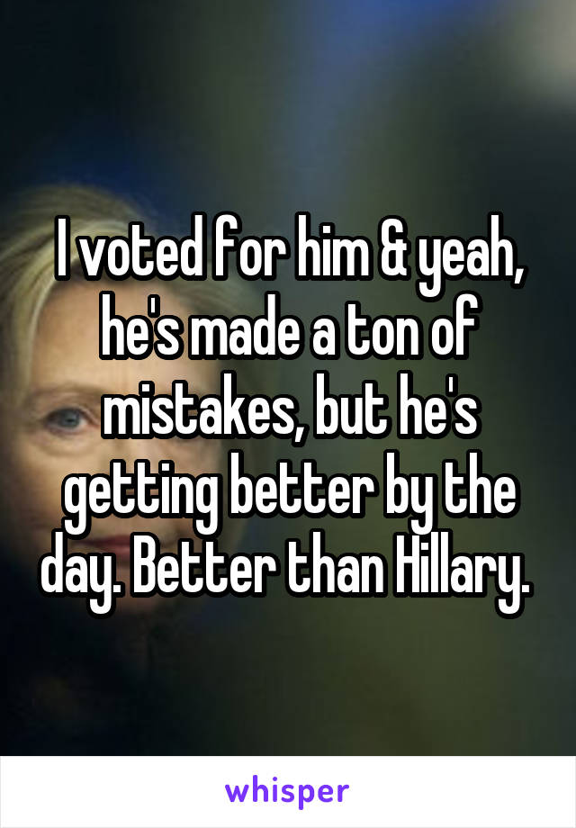 I voted for him & yeah, he's made a ton of mistakes, but he's getting better by the day. Better than Hillary. 