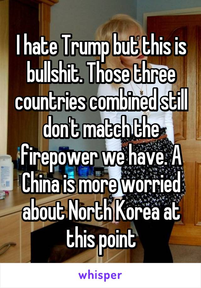 I hate Trump but this is bullshit. Those three countries combined still don't match the firepower we have. A China is more worried about North Korea at this point