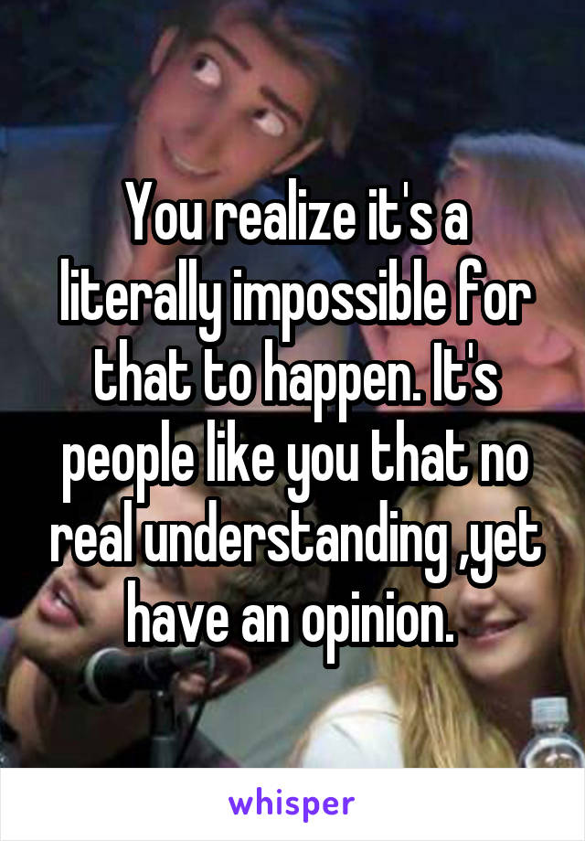 You realize it's a literally impossible for that to happen. It's people like you that no real understanding ,yet have an opinion. 