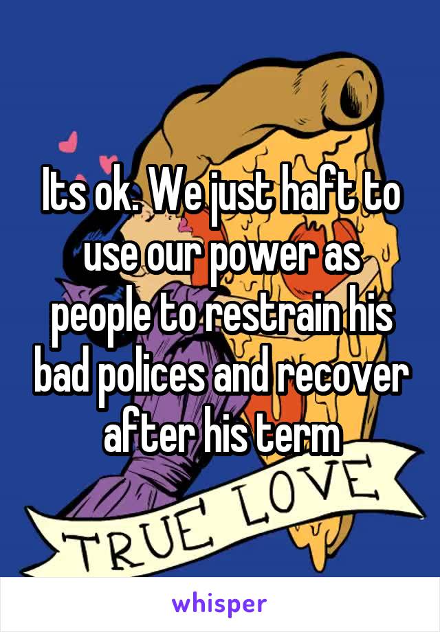 Its ok. We just haft to use our power as people to restrain his bad polices and recover after his term