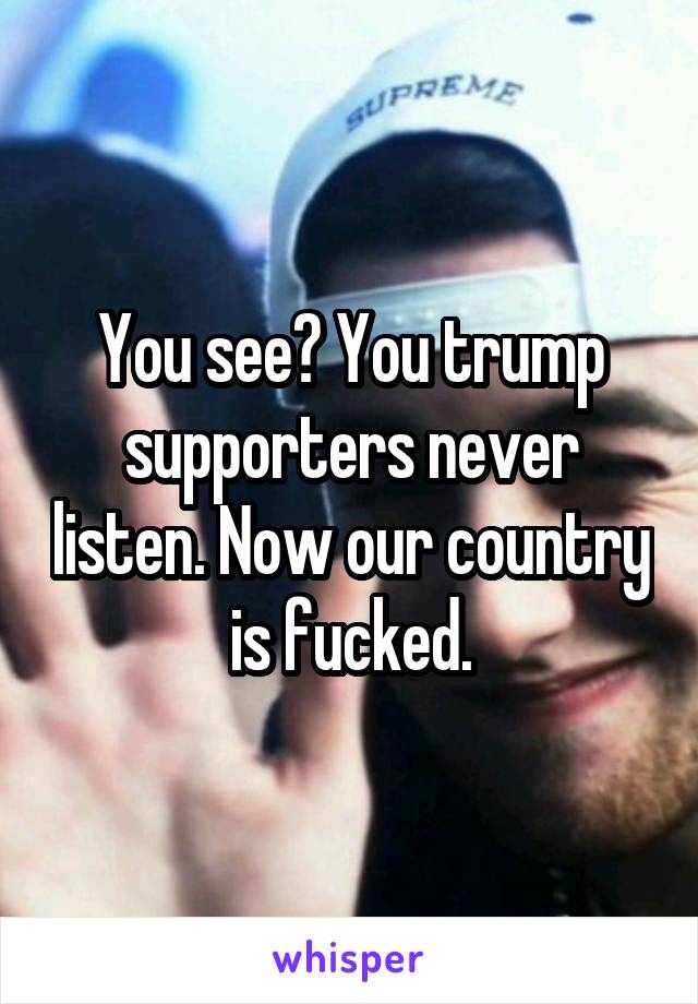 You see? You trump supporters never listen. Now our country is fucked.