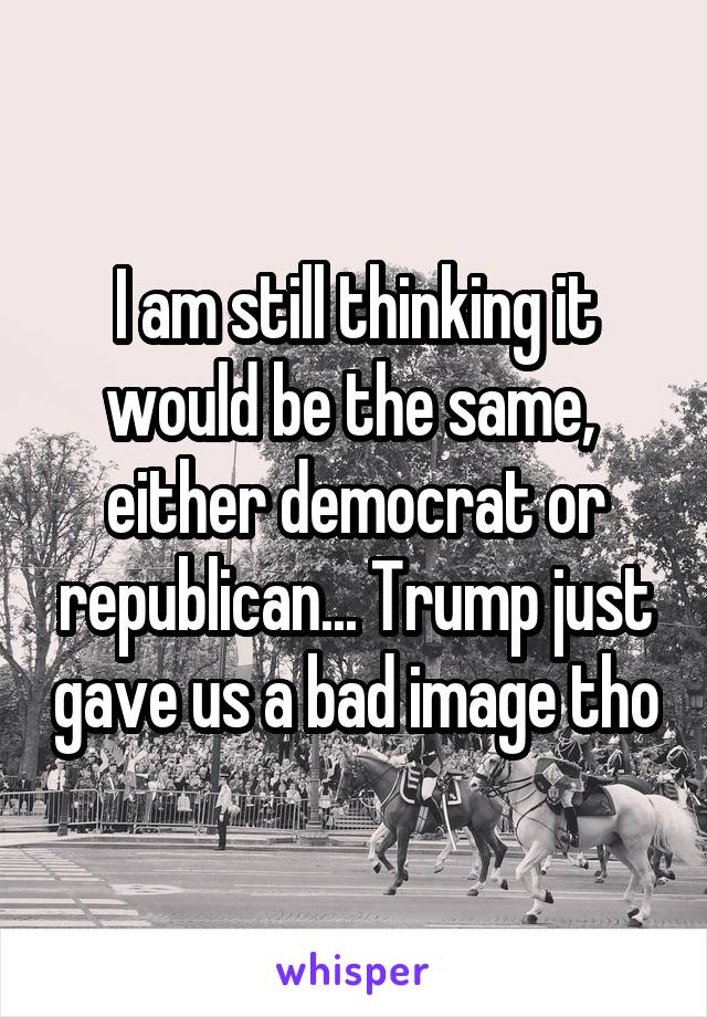 I am still thinking it would be the same,  either democrat or republican... Trump just gave us a bad image tho