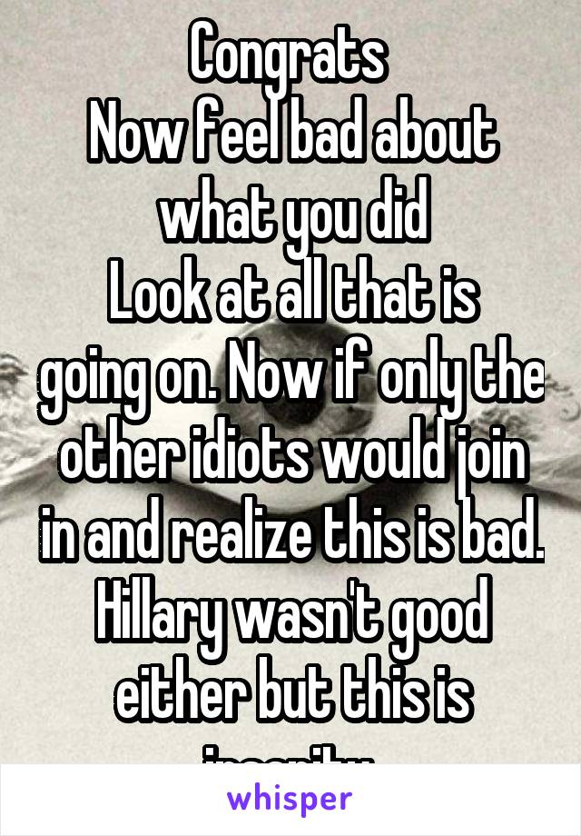 Congrats 
Now feel bad about what you did
Look at all that is going on. Now if only the other idiots would join in and realize this is bad. Hillary wasn't good either but this is insanity 