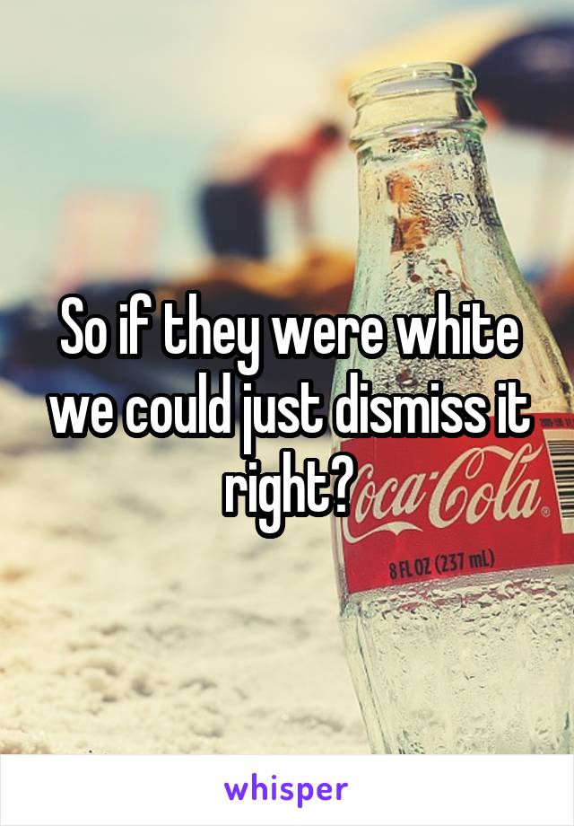 So if they were white we could just dismiss it right?