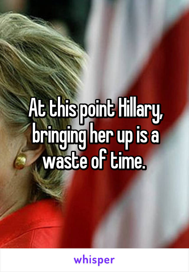 At this point Hillary, bringing her up is a waste of time. 