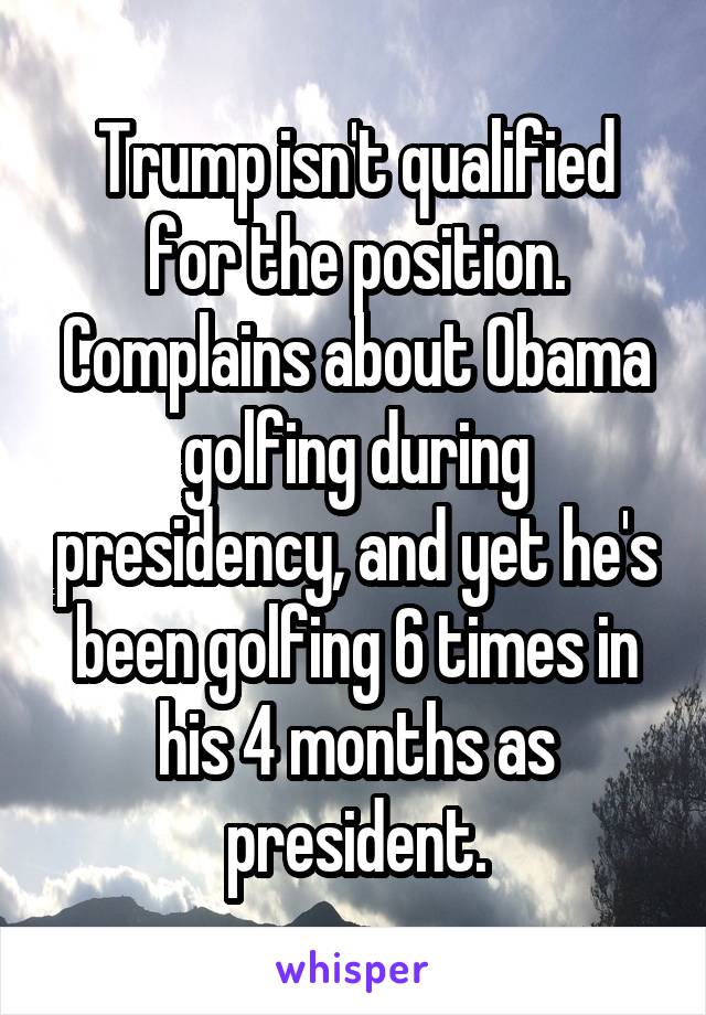 Trump isn't qualified for the position. Complains about Obama golfing during presidency, and yet he's been golfing 6 times in his 4 months as president.