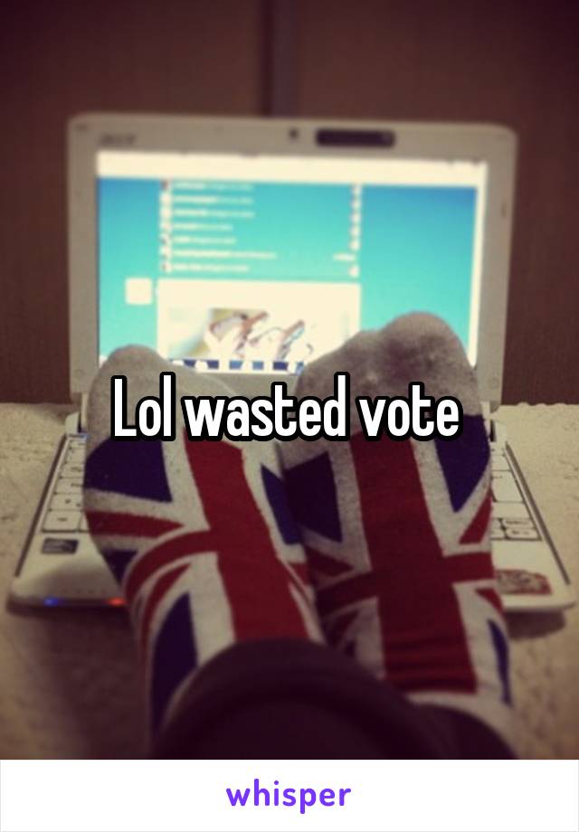 Lol wasted vote 