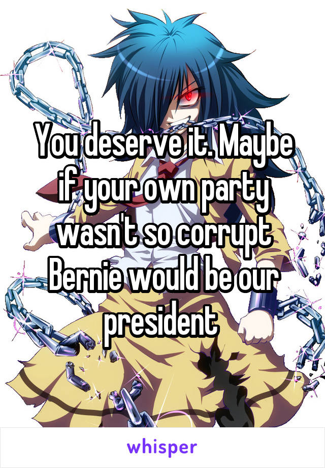 You deserve it. Maybe if your own party wasn't so corrupt Bernie would be our president 