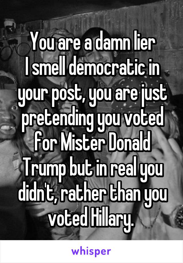 You are a damn lier
I smell democratic in your post, you are just pretending you voted for Mister Donald Trump but in real you didn't, rather than you voted Hillary. 