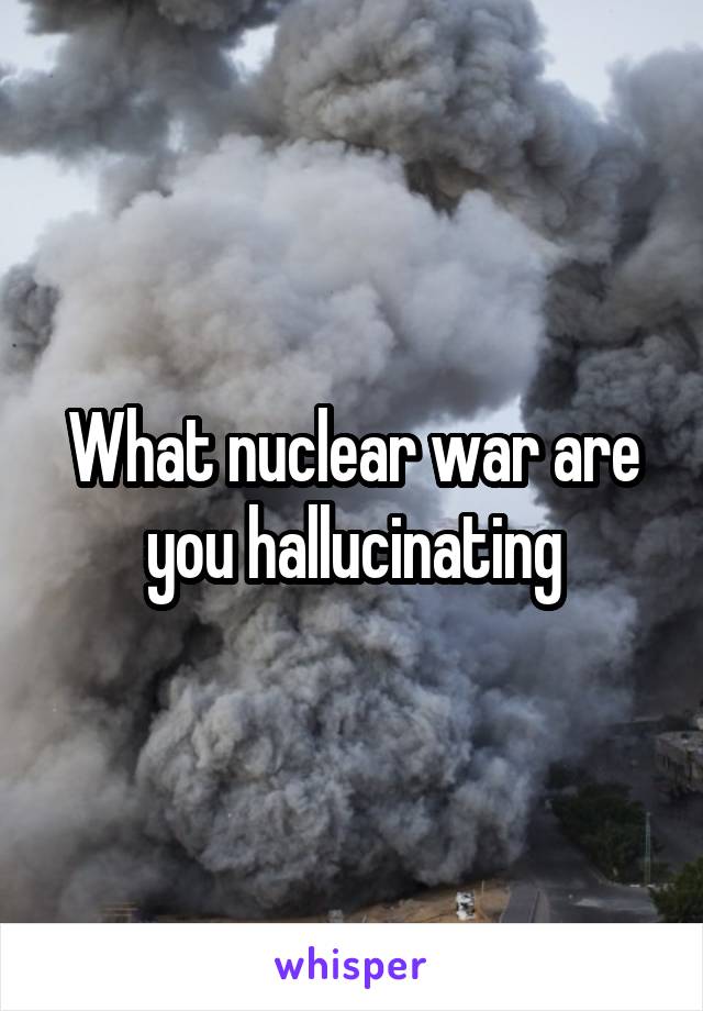 What nuclear war are you hallucinating