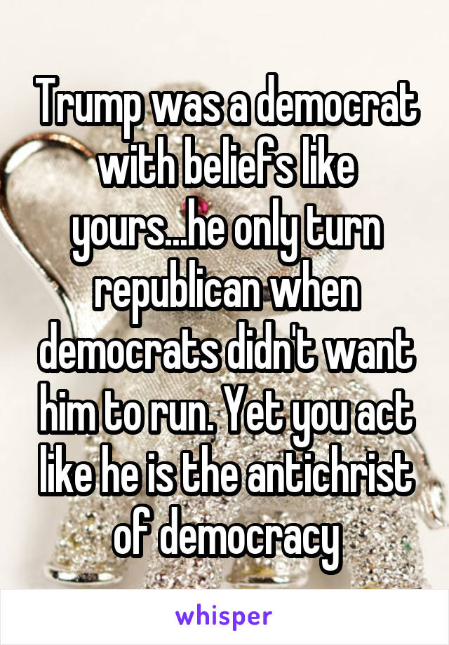 Trump was a democrat with beliefs like yours...he only turn republican when democrats didn't want him to run. Yet you act like he is the antichrist of democracy