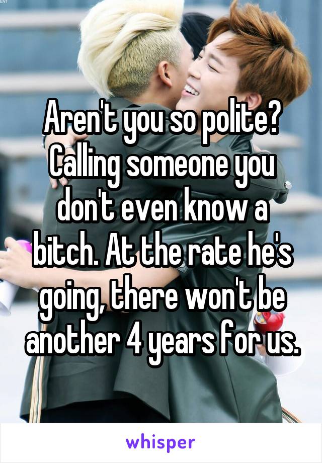 Aren't you so polite? Calling someone you don't even know a bitch. At the rate he's going, there won't be another 4 years for us.