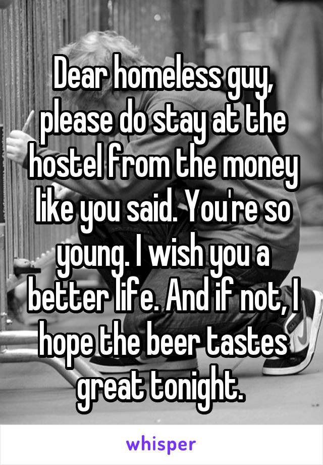 Dear homeless guy, please do stay at the hostel from the money like you said. You're so young. I wish you a better life. And if not, I hope the beer tastes great tonight. 