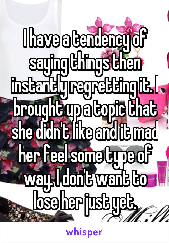 I have a tendency of saying things then instantly regretting it. I brought up a topic that she didn't like and it mad her feel some type of way. I don't want to lose her just yet.