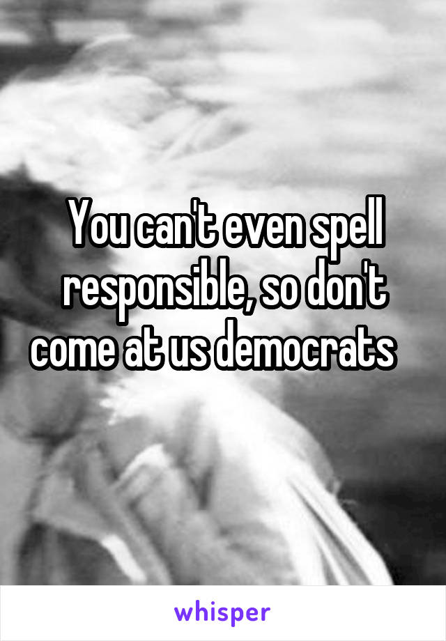 You can't even spell responsible, so don't come at us democrats    