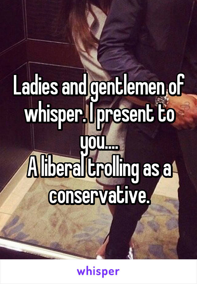 Ladies and gentlemen of whisper. I present to you....
A liberal trolling as a conservative.