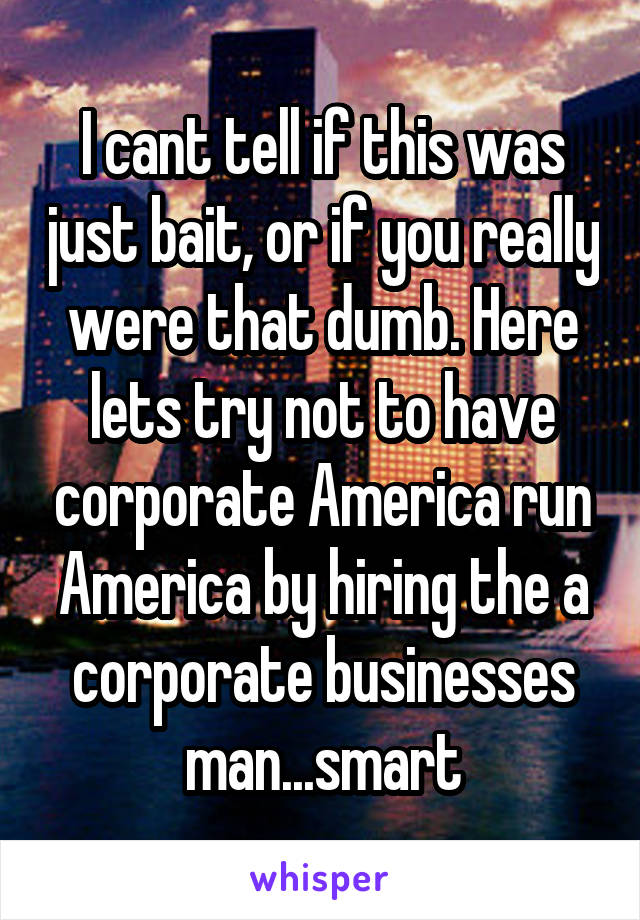 I cant tell if this was just bait, or if you really were that dumb. Here lets try not to have corporate America run America by hiring the a corporate businesses man...smart