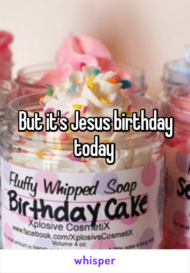 But it's Jesus birthday today 