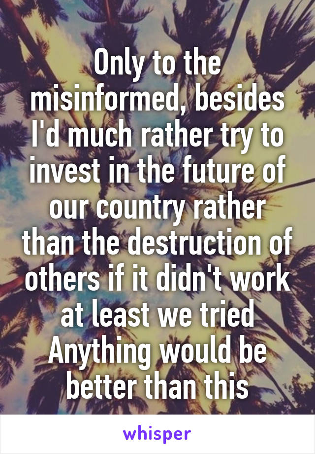 Only to the misinformed, besides I'd much rather try to invest in the future of our country rather than the destruction of others if it didn't work at least we tried Anything would be better than this