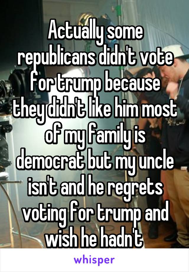 Actually some republicans didn't vote for trump because they didn't like him most of my family is democrat but my uncle isn't and he regrets voting for trump and wish he hadn't 