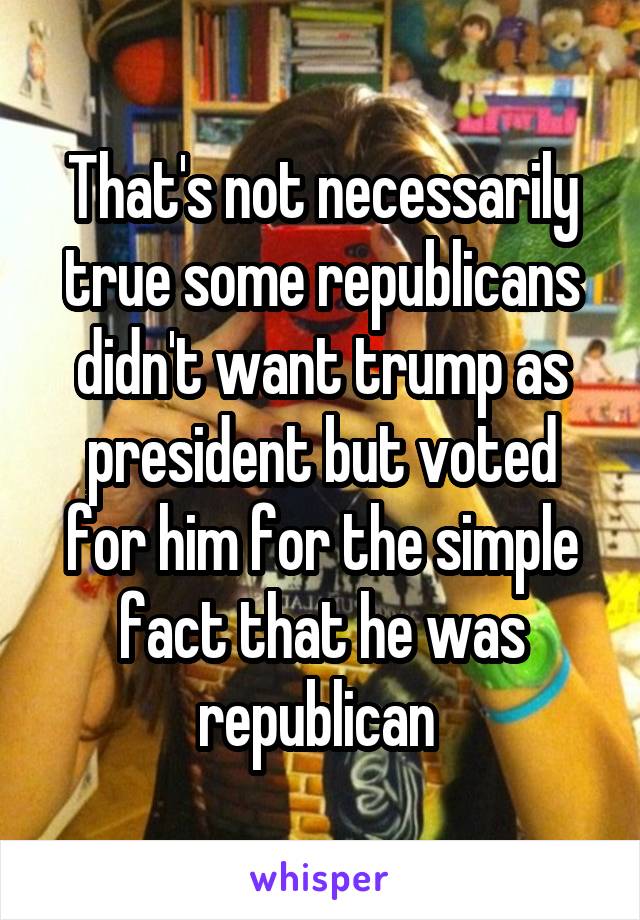 That's not necessarily true some republicans didn't want trump as president but voted for him for the simple fact that he was republican 