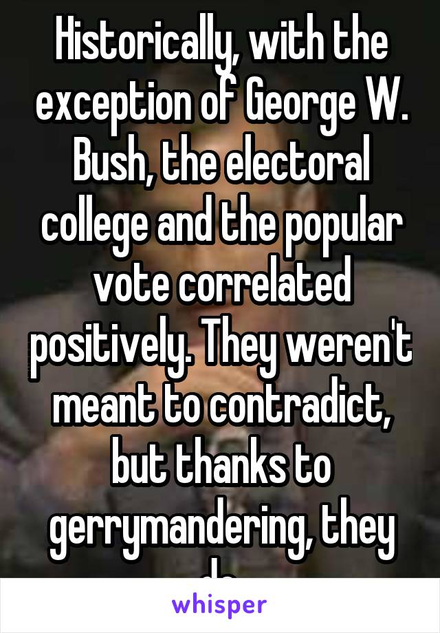 Historically, with the exception of George W. Bush, the electoral college and the popular vote correlated positively. They weren't meant to contradict, but thanks to gerrymandering, they do.