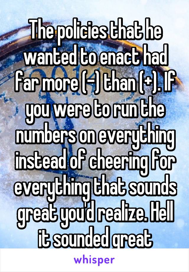 The policies that he wanted to enact had far more (-) than (+). If you were to run the numbers on everything instead of cheering for everything that sounds great you'd realize. Hell it sounded great