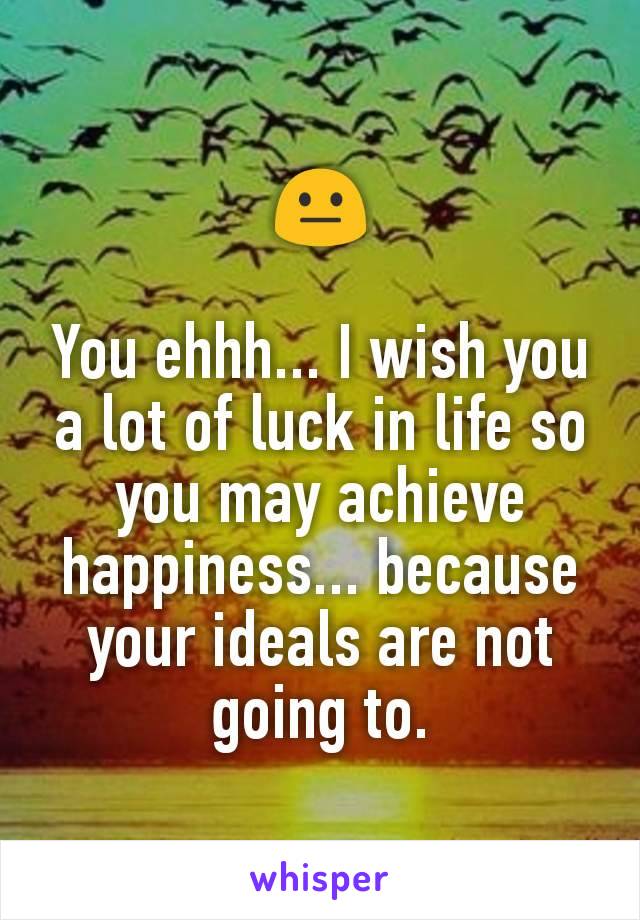 😐

You ehhh... I wish you a lot of luck in life so you may achieve happiness... because your ideals are not going to.